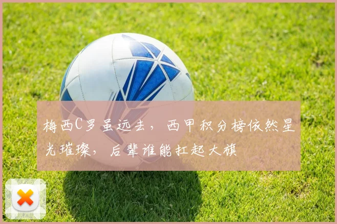梅西C罗虽远去，西甲积分榜依然星光璀璨，后辈谁能扛起大旗