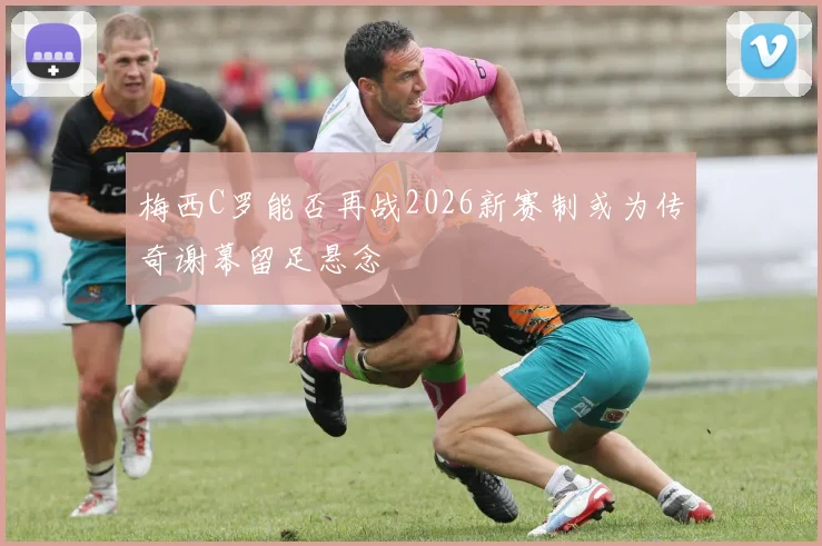 梅西C罗能否再战2026新赛制或为传奇谢幕留足悬念